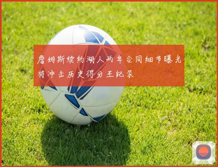 詹姆斯续约湖人两年合同细节曝光将冲击历史得分王纪录