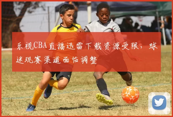 乐视CBA直播迅雷下载资源受限，球迷观赛渠道面临调整