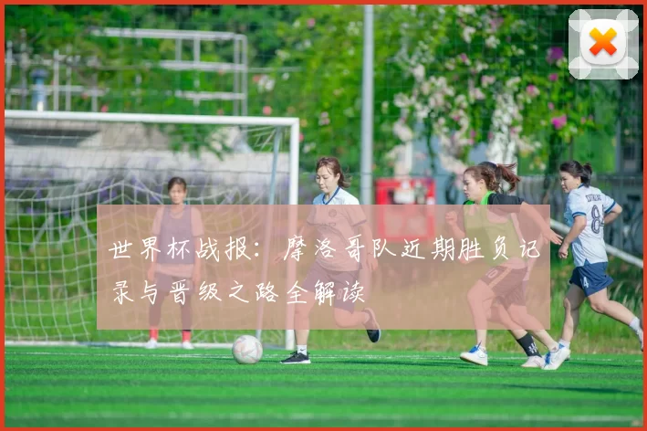 世界杯战报：摩洛哥队近期胜负记录与晋级之路全解读
