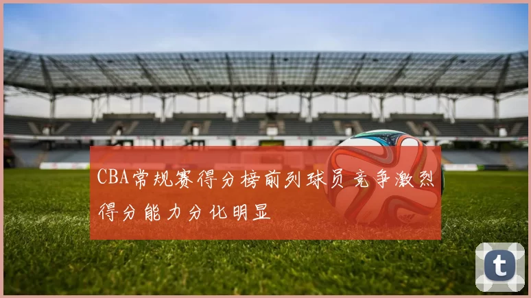 CBA常规赛得分榜前列球员竞争激烈得分能力分化明显