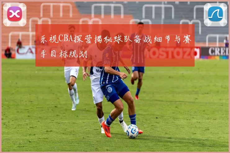 乐视CBA探营揭秘球队备战细节与赛季目标规划
