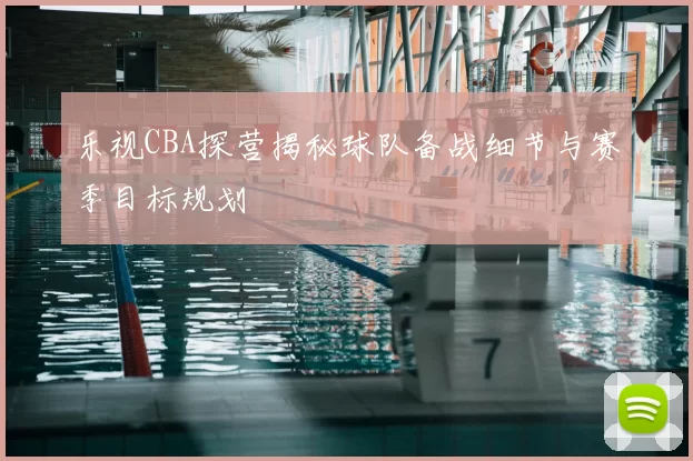 乐视CBA探营揭秘球队备战细节与赛季目标规划