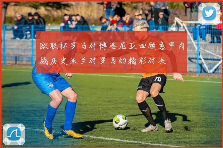欧联杯罗马对博洛尼亚回顾意甲内战历史米兰对罗马的精彩对决