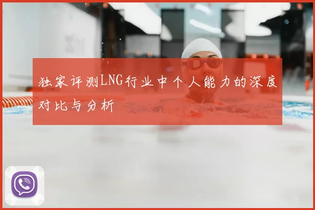 独家评测LNG行业中个人能力的深度对比与分析