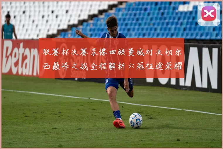 联赛杯决赛录像回顾曼城对决切尔西巅峰之战全程解析六冠征途荣耀时刻