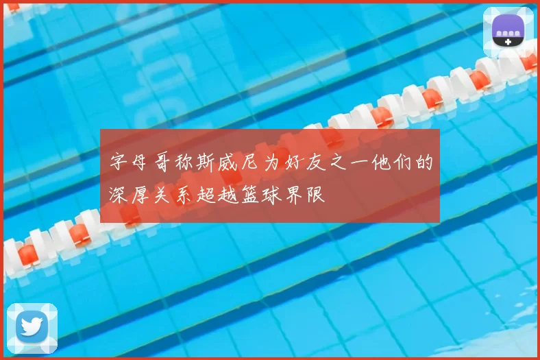 字母哥称斯威尼为好友之一他们的深厚关系超越篮球界限