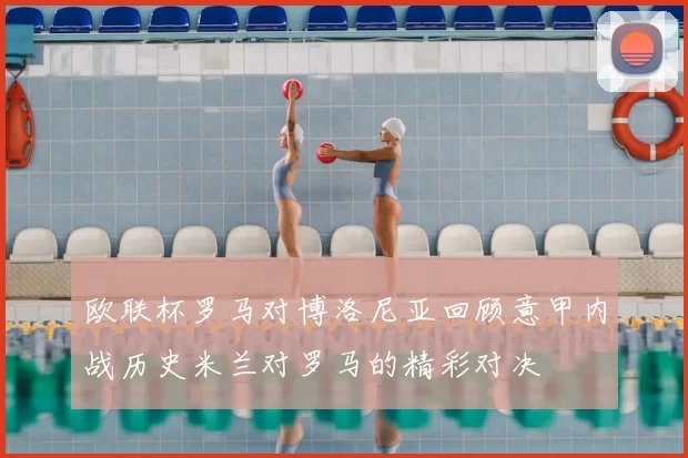 欧联杯罗马对博洛尼亚回顾意甲内战历史米兰对罗马的精彩对决