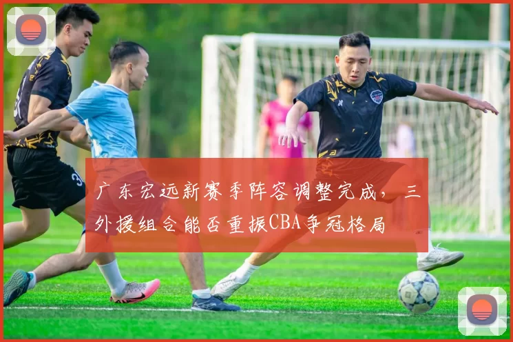 广东宏远新赛季阵容调整完成,三外援组合能否重振CBA争冠格局