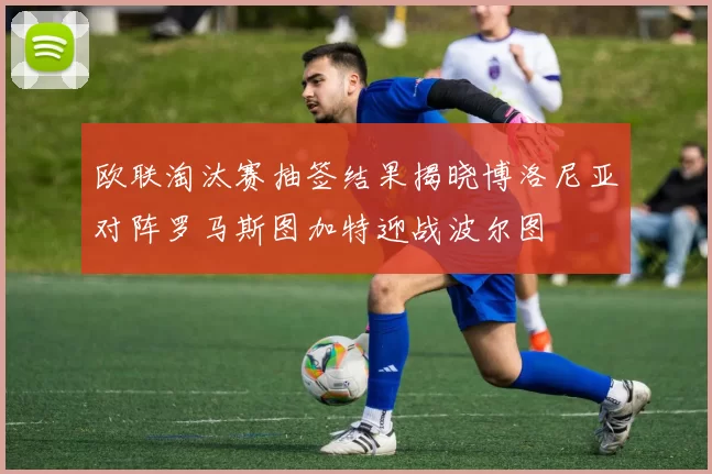 欧联淘汰赛抽签结果揭晓博洛尼亚对阵罗马斯图加特迎战波尔图