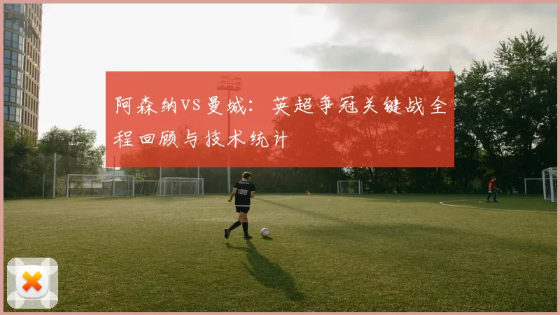 阿森纳vs曼城:英超争冠关键战全程回顾与技术统计