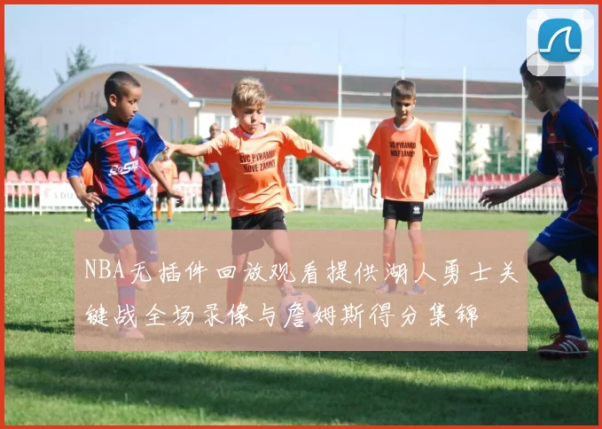 NBA无插件回放观看提供湖人勇士关键战全场录像与詹姆斯得分集锦
