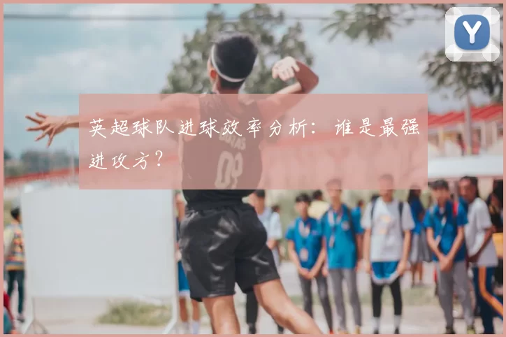 英超球队进球效率分析:谁是最强进攻方?