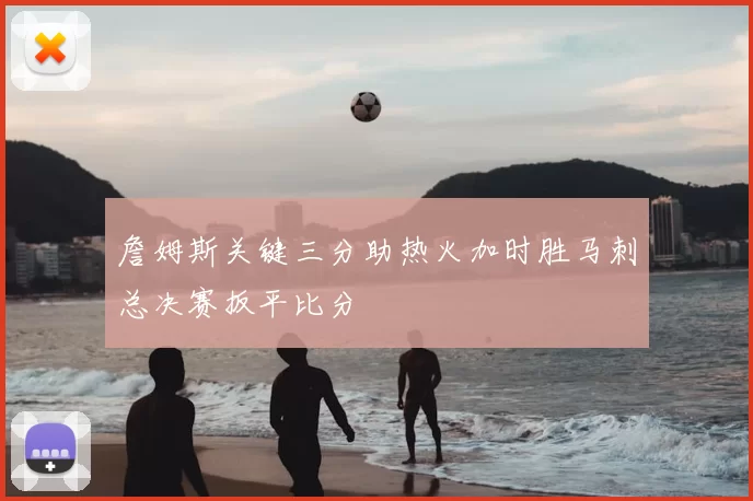 詹姆斯关键三分助热火加时胜马刺总决赛扳平比分