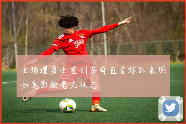 主场遭勇士重创芬奇直言球队表现如鬼影般毫无状态