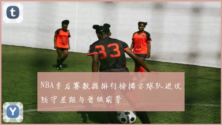 NBA季后赛数据排行榜揭示球队进攻防守差距与晋级前景