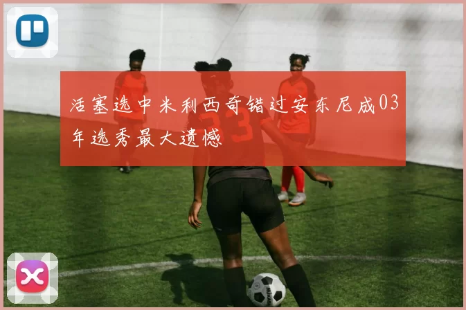 活塞选中米利西奇错过安东尼成03年选秀最大遗憾