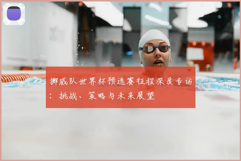 挪威队世界杯预选赛征程深度专访：挑战、策略与未来展望