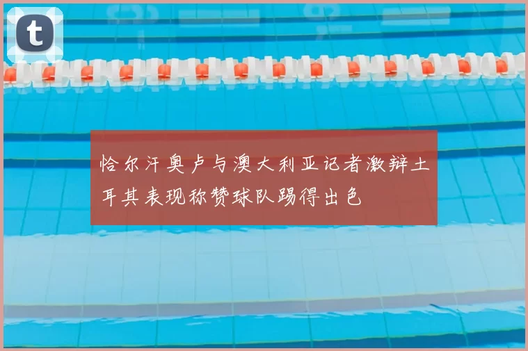 恰尔汗奥卢与澳大利亚记者激辩土耳其表现称赞球队踢得出色
