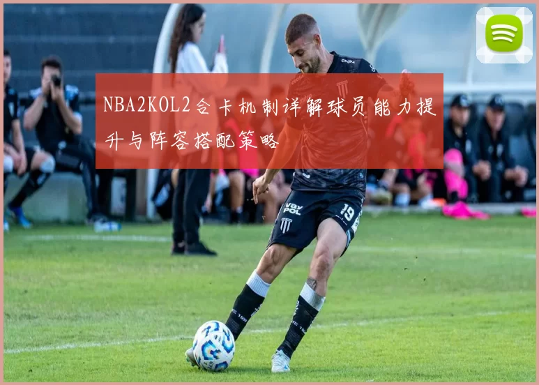NBA2KOL2合卡机制详解球员能力提升与阵容搭配策略