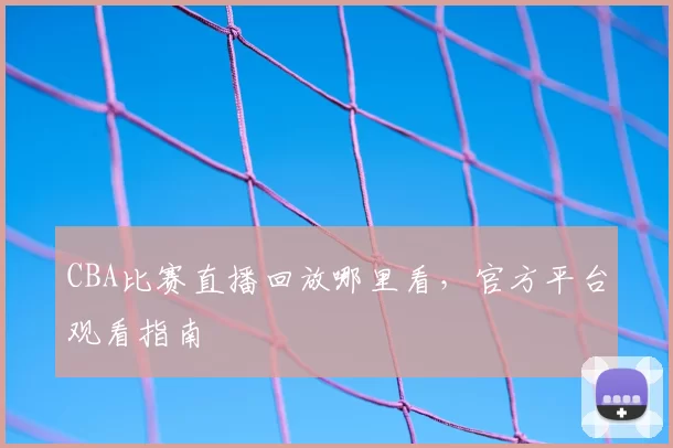 CBA比赛直播回放哪里看，官方平台观看指南