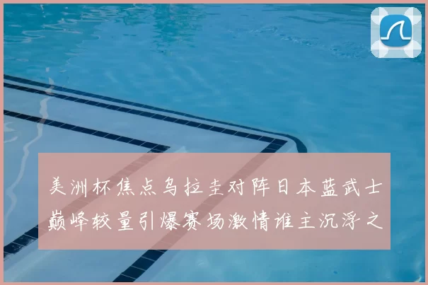 美洲杯焦点乌拉圭对阵日本蓝武士巅峰较量引爆赛场激情谁主沉浮之