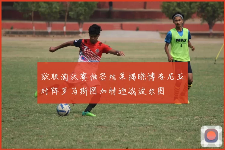 欧联淘汰赛抽签结果揭晓博洛尼亚对阵罗马斯图加特迎战波尔图