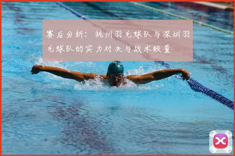 赛后分析:杭州羽毛球队与深圳羽毛球队的实力对决与战术较量
