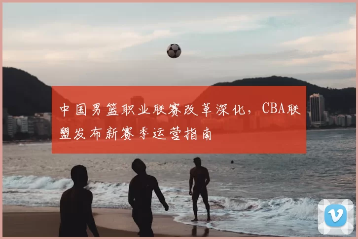 中国男篮职业联赛改革深化,CBA联盟发布新赛季运营指南