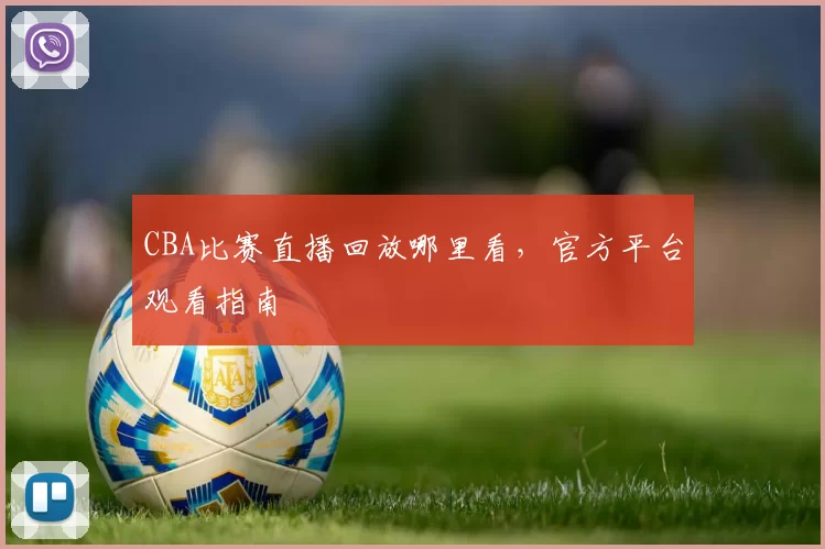 CBA比赛直播回放哪里看,官方平台观看指南