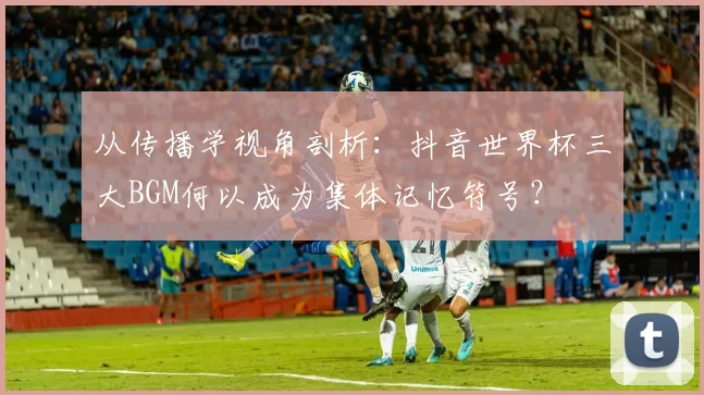 从传播学视角剖析：抖音世界杯三大BGM何以成为集体记忆符号？