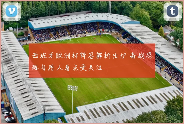 西班牙欧洲杯阵容解析出炉 备战思路与用人看点受关注