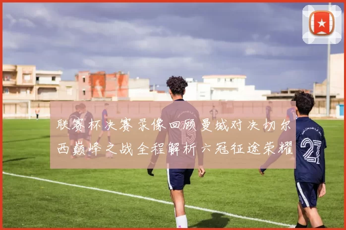 联赛杯决赛录像回顾曼城对决切尔西巅峰之战全程解析六冠征途荣耀时刻