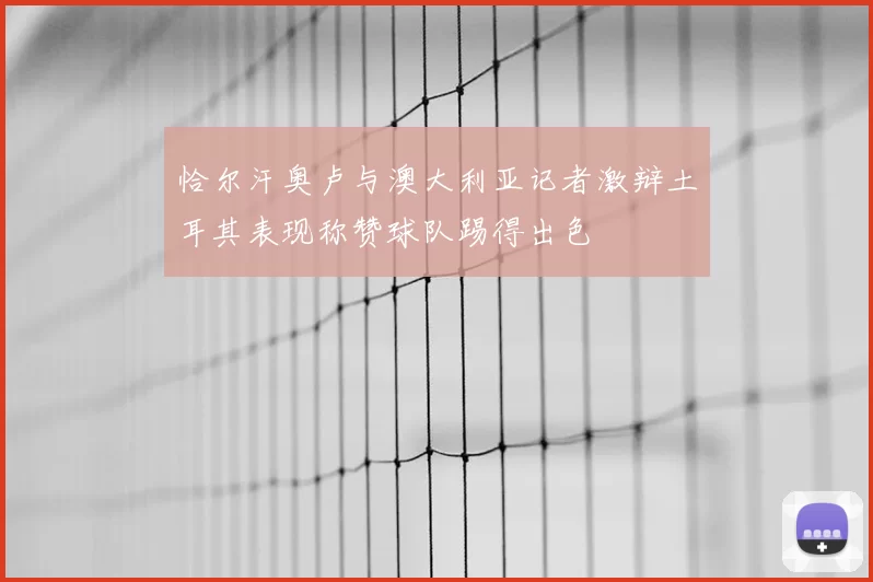 恰尔汗奥卢与澳大利亚记者激辩土耳其表现称赞球队踢得出色
