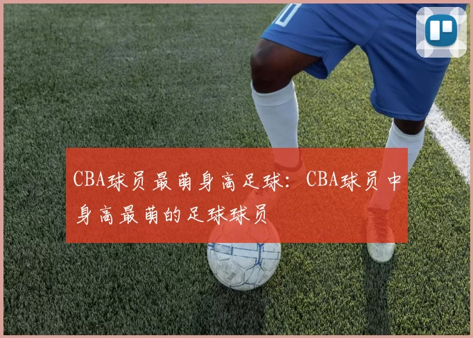 CBA球员最萌身高足球：CBA球员中身高最萌的足球球员