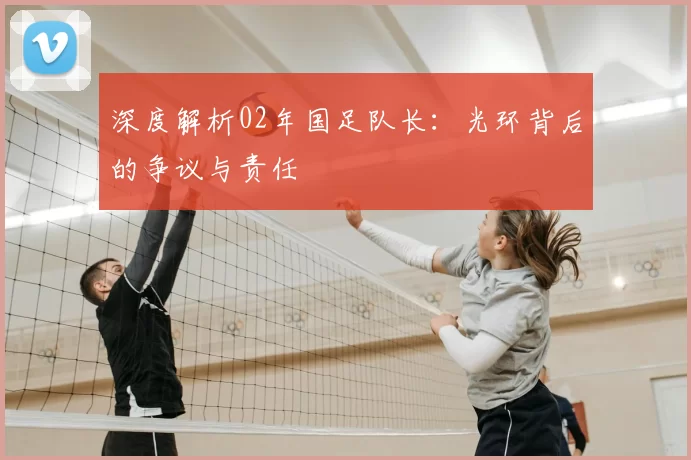 深度解析02年国足队长:光环背后的争议与责任