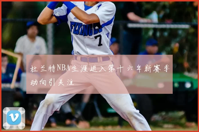 杜兰特NBA生涯进入第十六年新赛季动向引关注