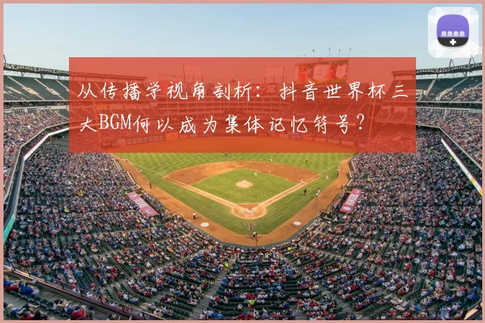 从传播学视角剖析：抖音世界杯三大BGM何以成为集体记忆符号？