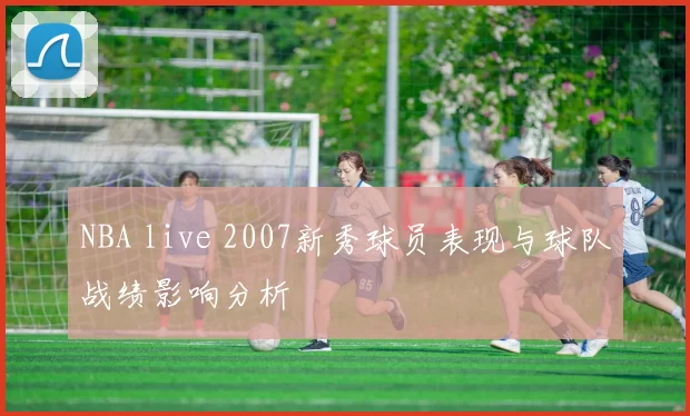 NBA live 2007新秀球员表现与球队战绩影响分析