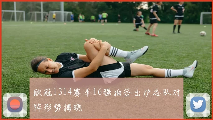 欧冠1314赛季16强抽签出炉各队对阵形势揭晓