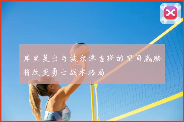 库里复出与波尔津吉斯的空间威胁将改变勇士战术格局