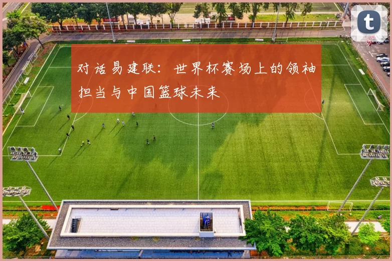 对话易建联:世界杯赛场上的领袖担当与中国篮球未来